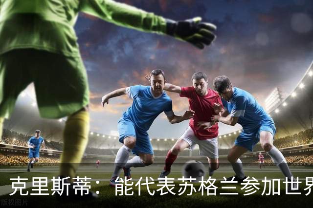 克里斯蒂：能代表苏格兰参加世界杯很兴奋 期待参加与巴西的比赛